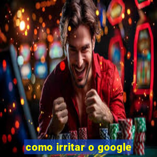 como irritar o google