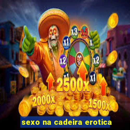 sexo na cadeira erotica
