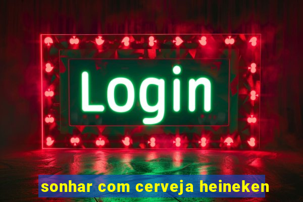 sonhar com cerveja heineken
